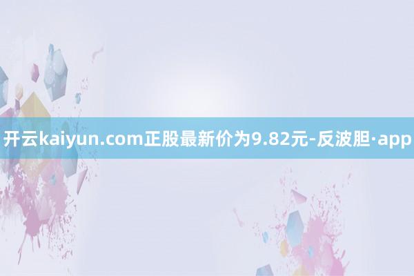 开云kaiyun.com正股最新价为9.82元-反波胆·app