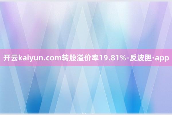 开云kaiyun.com转股溢价率19.81%-反波胆·app