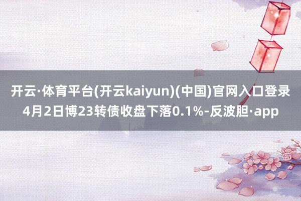 开云·体育平台(开云kaiyun)(中国)官网入口登录4月2日博23转债收盘下落0.1%-反波胆·app
