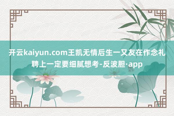 开云kaiyun.com王凯无情后生一又友在作念礼聘上一定要细腻想考-反波胆·app