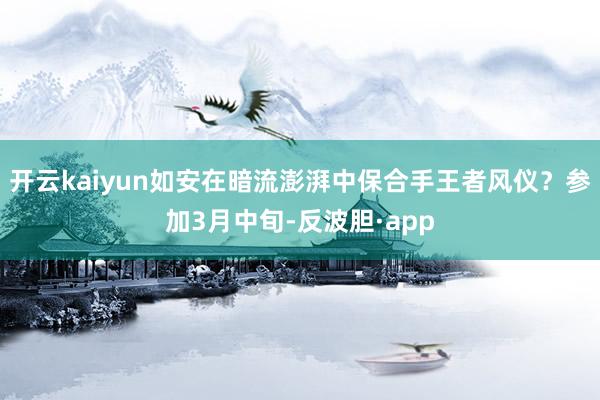 开云kaiyun如安在暗流澎湃中保合手王者风仪？参加3月中旬-反波胆·app