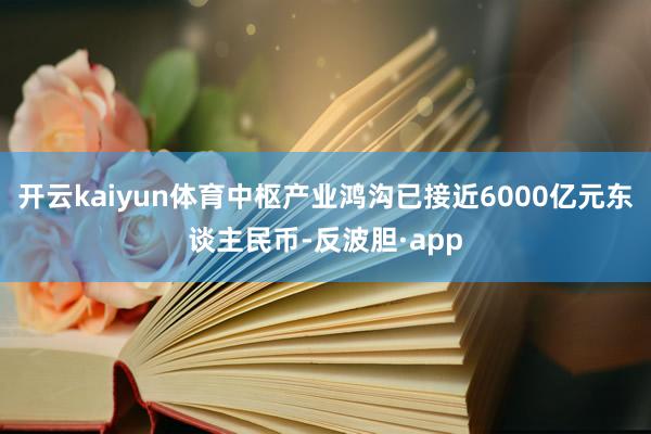 开云kaiyun体育中枢产业鸿沟已接近6000亿元东谈主民币-反波胆·app
