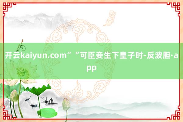 开云kaiyun.com”“可臣妾生下皇子时-反波胆·app