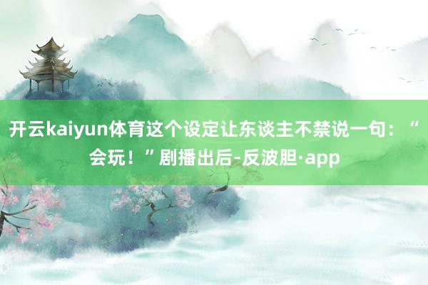 开云kaiyun体育这个设定让东谈主不禁说一句：“会玩！”剧播出后-反波胆·app