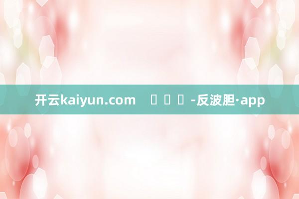 开云kaiyun.com    			-反波胆·app