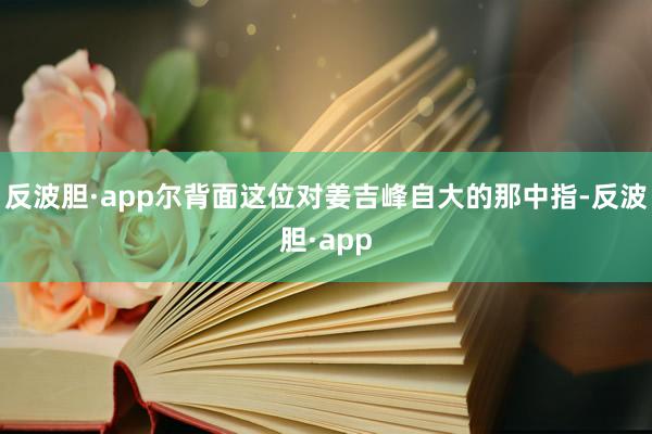 反波胆·app尔背面这位对姜吉峰自大的那中指-反波胆·app