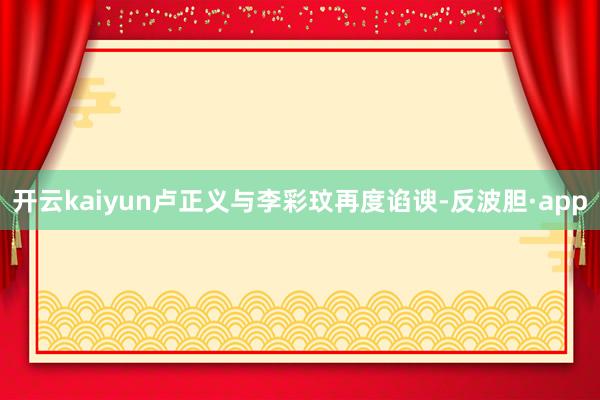 开云kaiyun卢正义与李彩玟再度谄谀-反波胆·app