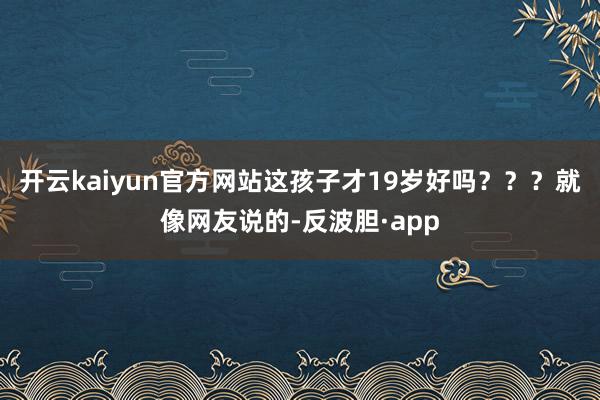 开云kaiyun官方网站这孩子才19岁好吗？？？就像网友说的-反波胆·app