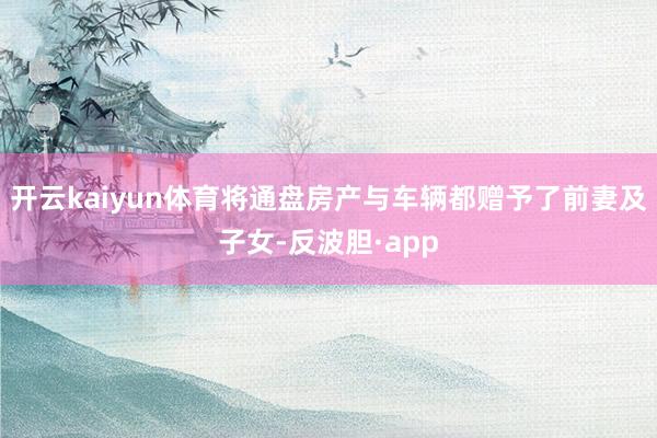 开云kaiyun体育将通盘房产与车辆都赠予了前妻及子女-反波胆·app