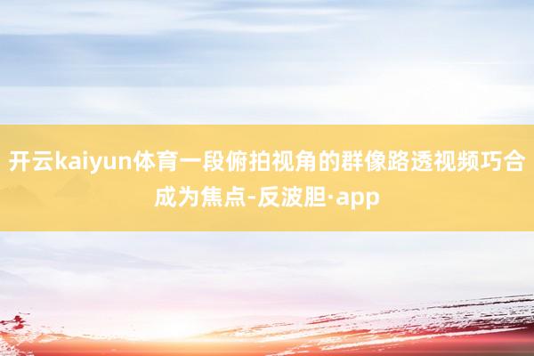 开云kaiyun体育一段俯拍视角的群像路透视频巧合成为焦点-反波胆·app