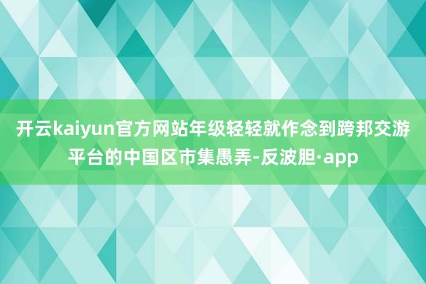 开云kaiyun官方网站年级轻轻就作念到跨邦交游平台的中国区市集愚弄-反波胆·app