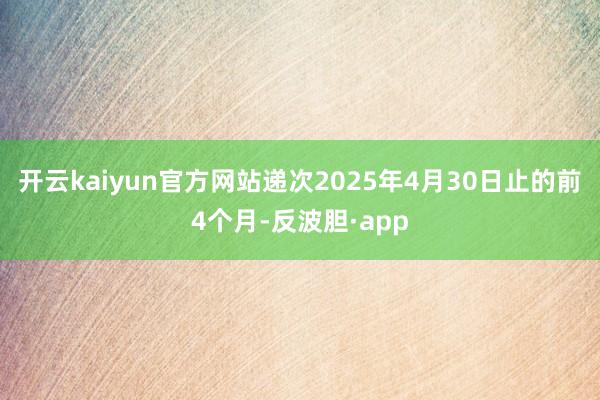 开云kaiyun官方网站递次2025年4月30日止的前4个月-反波胆·app