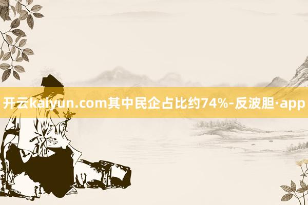 开云kaiyun.com其中民企占比约74%-反波胆·app