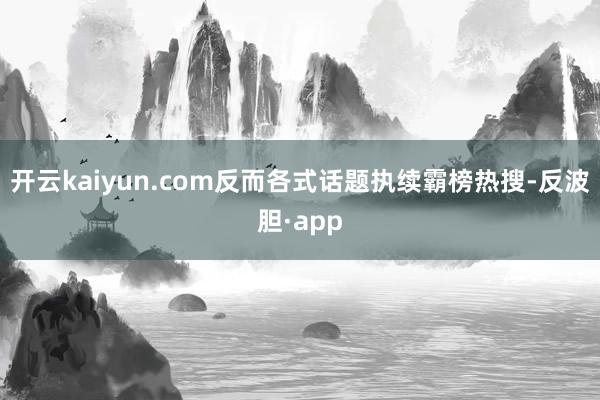 开云kaiyun.com反而各式话题执续霸榜热搜-反波胆·app