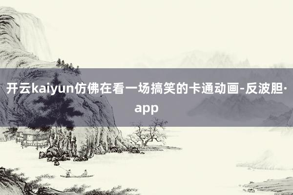 开云kaiyun仿佛在看一场搞笑的卡通动画-反波胆·app
