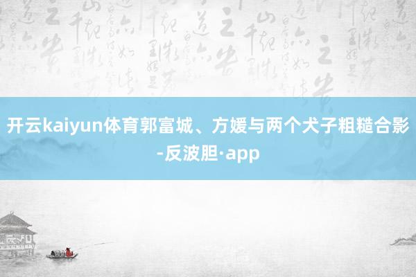 开云kaiyun体育郭富城、方媛与两个犬子粗糙合影-反波胆·app