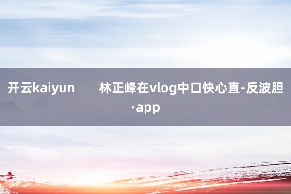开云kaiyun       林正峰在vlog中口快心直-反波胆·app