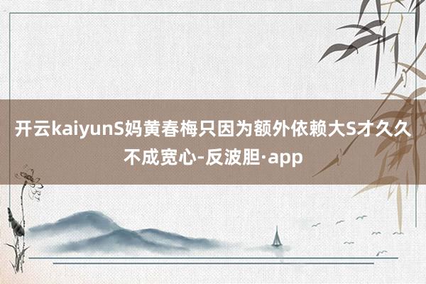 开云kaiyunS妈黄春梅只因为额外依赖大S才久久不成宽心-反波胆·app