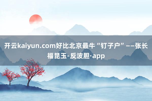 开云kaiyun.com好比北京最牛“钉子户”——张长福昆玉-反波胆·app