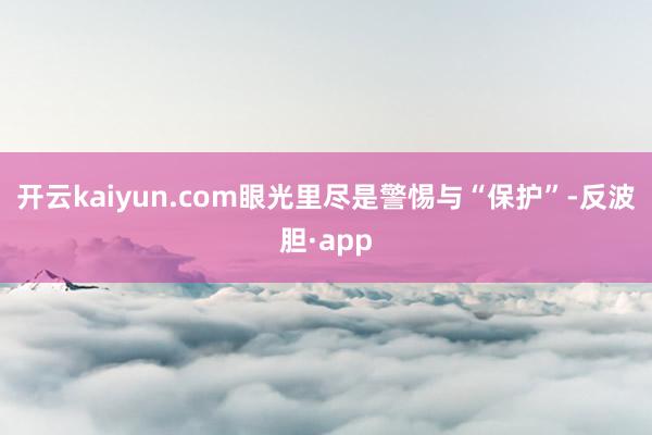 开云kaiyun.com眼光里尽是警惕与“保护”-反波胆·app