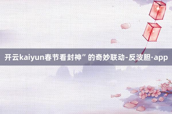 开云kaiyun春节看封神”的奇妙联动-反波胆·app