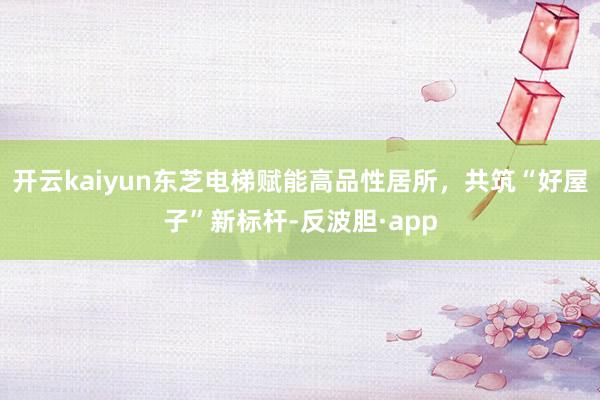 开云kaiyun东芝电梯赋能高品性居所，共筑“好屋子”新标杆-反波胆·app