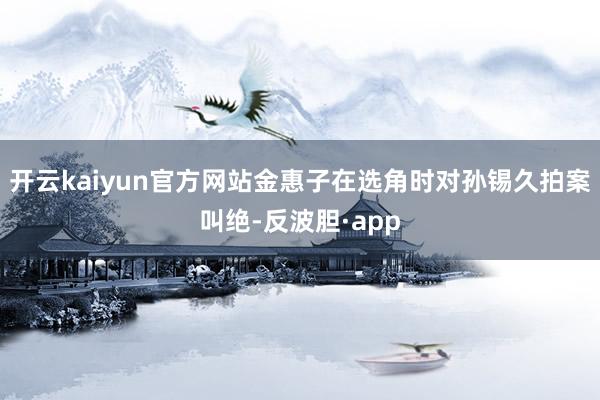 开云kaiyun官方网站金惠子在选角时对孙锡久拍案叫绝-反波胆·app