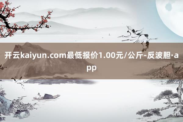 开云kaiyun.com最低报价1.00元/公斤-反波胆·app