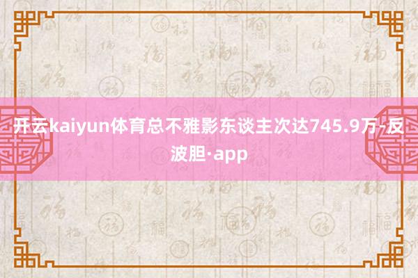 开云kaiyun体育总不雅影东谈主次达745.9万-反波胆·app