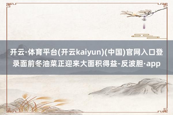 开云·体育平台(开云kaiyun)(中国)官网入口登录面前冬油菜正迎来大面积得益-反波胆·app
