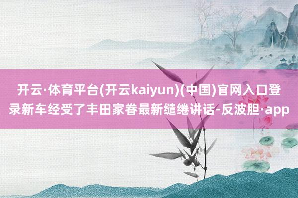开云·体育平台(开云kaiyun)(中国)官网入口登录新车经受了丰田家眷最新缱绻讲话-反波胆·app
