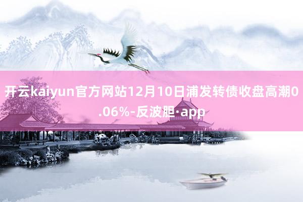 开云kaiyun官方网站12月10日浦发转债收盘高潮0.06%-反波胆·app