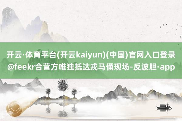 开云·体育平台(开云kaiyun)(中国)官网入口登录@feekr合营方唯独抵达戎马俑现场-反波胆·app