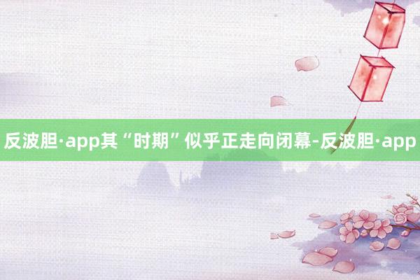 反波胆·app其“时期”似乎正走向闭幕-反波胆·app