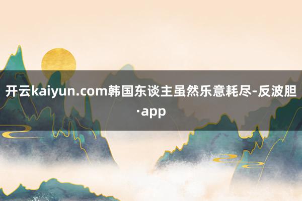 开云kaiyun.com韩国东谈主虽然乐意耗尽-反波胆·app