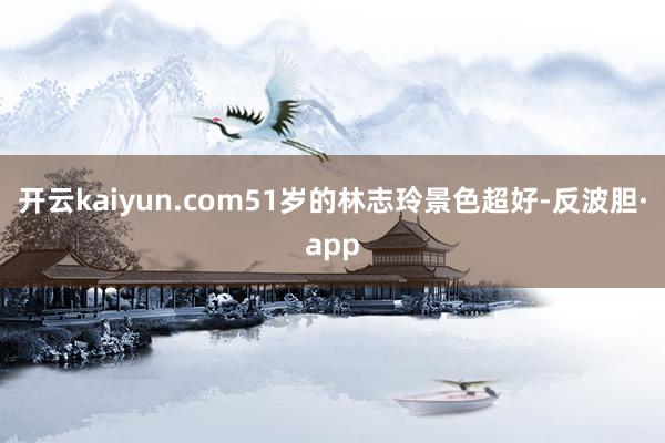 开云kaiyun.com51岁的林志玲景色超好-反波胆·app