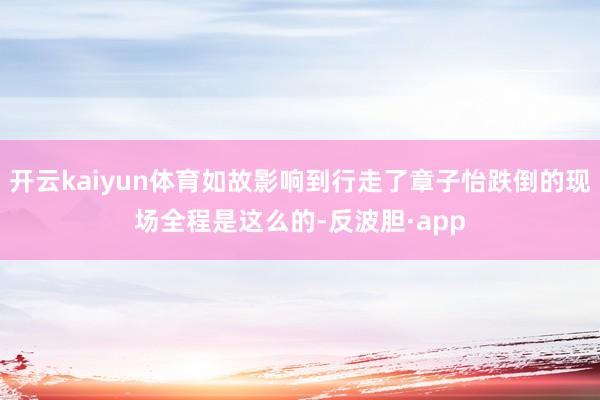 开云kaiyun体育如故影响到行走了章子怡跌倒的现场全程是这么的-反波胆·app