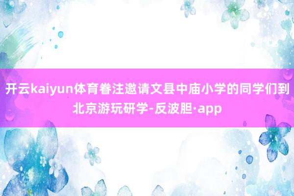 开云kaiyun体育眷注邀请文县中庙小学的同学们到北京游玩研学-反波胆·app