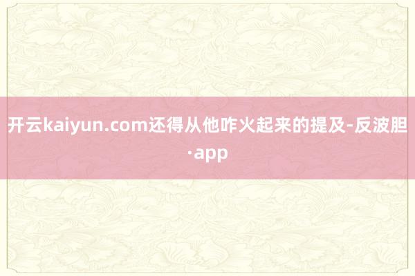 开云kaiyun.com还得从他咋火起来的提及-反波胆·app