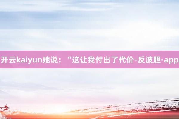 开云kaiyun她说：“这让我付出了代价-反波胆·app
