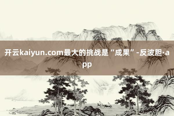 开云kaiyun.com最大的挑战是“成果”-反波胆·app