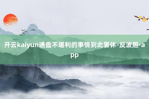 开云kaiyun通盘不堪利的事情到此罢休-反波胆·app