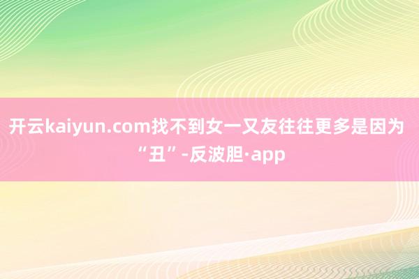 开云kaiyun.com找不到女一又友往往更多是因为 “丑”-反波胆·app