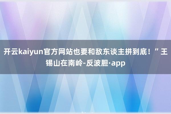 开云kaiyun官方网站也要和敌东谈主拼到底！”王锡山在南岭-反波胆·app