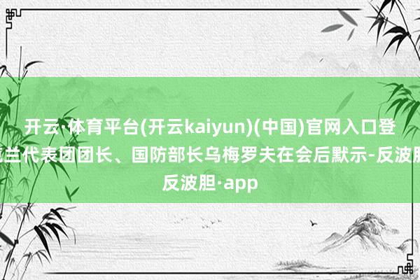 开云·体育平台(开云kaiyun)(中国)官网入口登录　　乌克兰代表团团长、国防部长乌梅罗夫在会后默示-反波胆·app