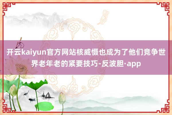 开云kaiyun官方网站核威慑也成为了他们竞争世界老年老的紧要技巧-反波胆·app