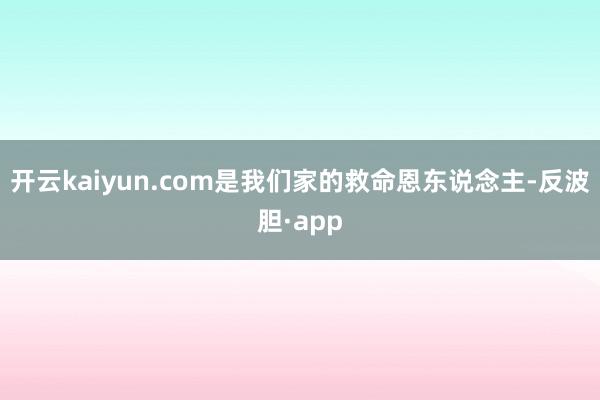 开云kaiyun.com是我们家的救命恩东说念主-反波胆·app