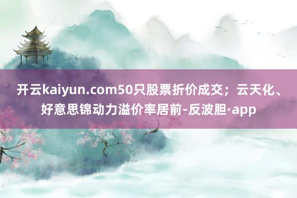 开云kaiyun.com50只股票折价成交；云天化、好意思锦动力溢价率居前-反波胆·app