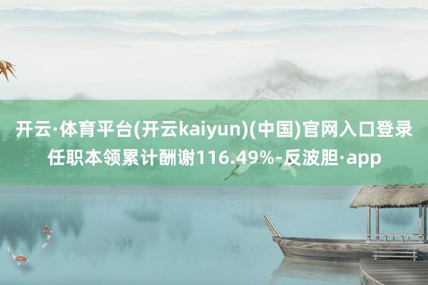 开云·体育平台(开云kaiyun)(中国)官网入口登录任职本领累计酬谢116.49%-反波胆·app