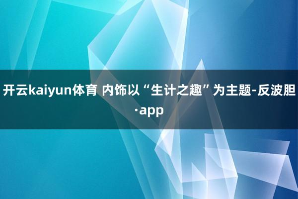 开云kaiyun体育 内饰以“生计之趣”为主题-反波胆·app